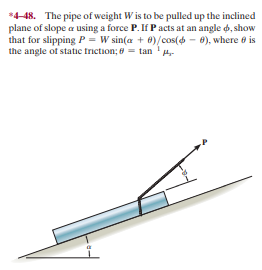 *4-48. The pipe of weight Wis to be pulled up the inclined
plane of slope a using a force P. If Pacts at an angle d, show
that for slipping P = W sin(a + 0)/cos(6 - 6), where e is
the angle of static triction; 8 = tan '-
