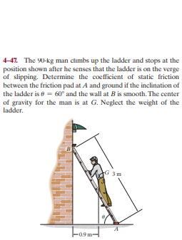 4-47. The Y0-kg man climbs up the ladder and stops at the
position shown after he senses that the ladder is on the verge
of slipping. Determine the coefficient of static friction
between the friction pad at A and ground if the inclination of
the ladder is e = 60° and the wall at B is smooth. The center
of gravity for the man is at G. Neglect the weight of the
ladder.
3m
Foo
