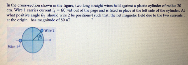 In the cross-section shown in the figure, two long straight wires held against a plastic cylinder of radius 20
cm. Wire 1 carries current i, = 60 mA out of the page and is fixed in place at the left side of the cylinder. At
what positive angle 02 should wire 2 be positioned such that, the net magnetic field due to the two currents,
at the origin, has magnitude of 80 nT.
O Wire 2
Wire 1-
