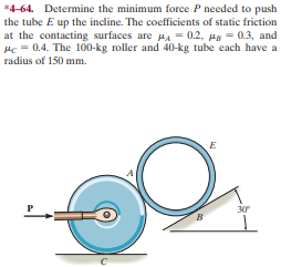 *4-64. Determine the minimum force P needed to push
the tube E up the incline. The coefficients of static friction
at the contacting surfaces are HA = 0.2, Hg = 0.3, and
Hc = 0.4. The 100-kg roller and 40-kg tube each have a
radius of 150 mm.
30

