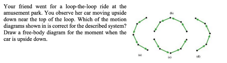 Your friend went for a loop-the-loop ride at the
amusement park. You observe her car moving upside
down near the top of the loop. Which of the motion
diagrams shown in is correct for the described system?
Draw a free-body diagram for the moment when the
car is upside down.
(b)
(a)
(d)
