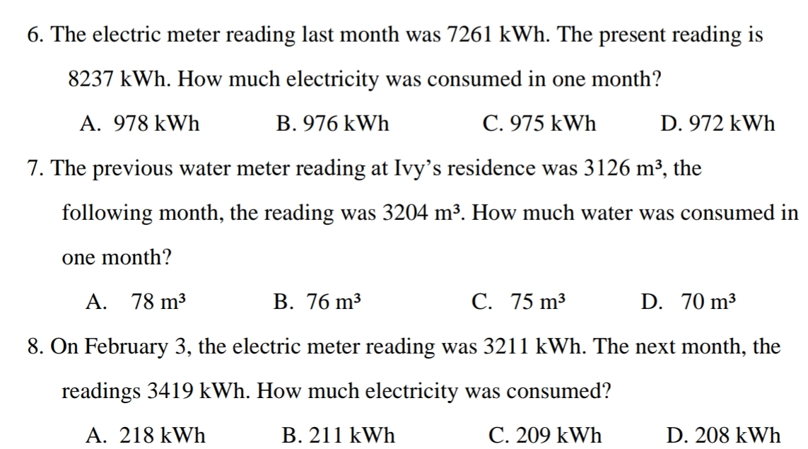 6. The electric meter reading last month was 7261 kWh. The present reading is
8237 kWh. How much electricity was consumed in one month?
A. 978 kWh
B. 976 kWh
C. 975 kWh
D. 972 kWh
7. The previous water meter reading at Ivy's residence was 3126 m³, the
following month, the reading was 3204 m³. How much water was consumed in
one month?
A. 78 m3
В. 76 m3
С. 75 m3
D. 70 m3
8. On February 3, the electric meter reading was 3211 kWh. The next month, the
readings 3419 kWh. How much electricity was consumed?
A. 218 kWh
B. 211 kWh
C. 209 kWh
D. 208 kWh

