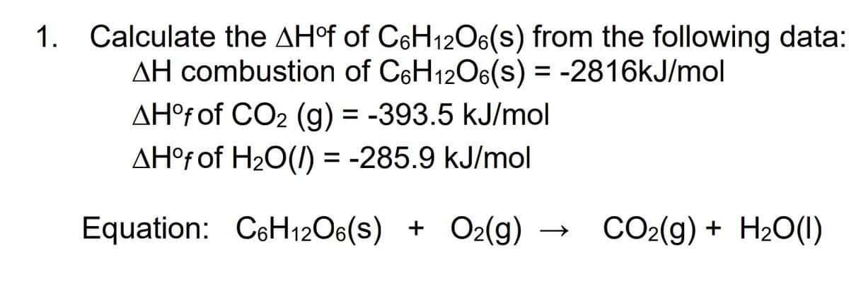Calculate the AHºf of C6H12O6(s) from the following data:
AH combustion of C6H1206(s) = -2816KJ/mol
AH°f of CO2 (g) = -393.5 kJ/mol
AH°f of H20(1) = -285.9 kJ/mol
1.
Equation: C6H12O6(s) +
O2(g) → CO2(g) + H2O(1)
