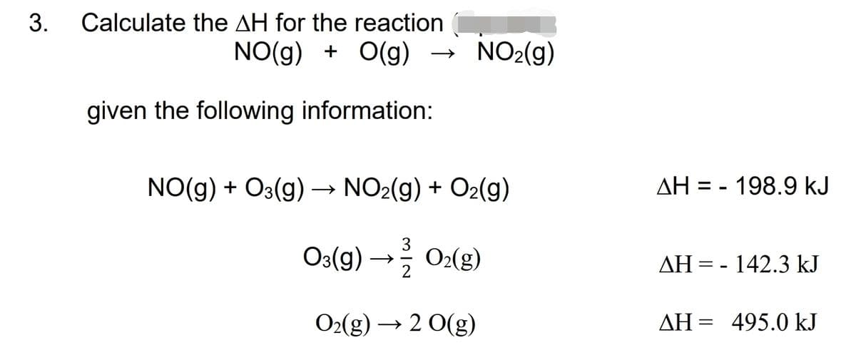 3.
Calculate the AH for the reaction
NO(g) + O(g)
NO2(g)
given the following information:
NO(g) + O3(g) → NO2(g) + O2(g)
AH = - 198.9 kJ
%3D
O3(g) → 0:(g)
3
O2(g)
AH = - 142.3 kJ
O2(g) → 2 0(g)
AH = 495.0 kJ
ΔΗ-

