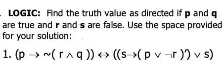 LOGIC: Find the truth value as directed if p and q
are true and r and s are false. Use the space provided
for your solution:
1. (p → ~(raq)) → ((s→(p v -r ) v s)
