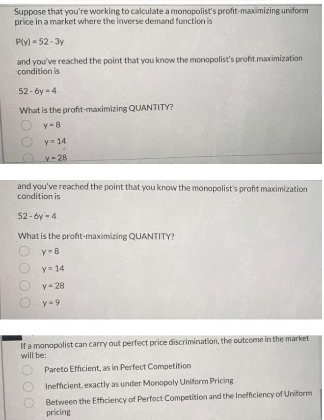 Suppose that you're working to calculate a monopolist's profit-maximizing uniform
price in a market where the inverse demand function is
P(y) = 52 - 3y
and you've reached the point that you know the monopolist's profit maximization
condition is
52-6y = 4
What is the profit-maximizing QUANTITY?
y = 8
y = 14
y = 28
and you've reached the point that you know the monopolist's profit maximization
condition is
52-6y = 4
What is the profit-maximizing QUANTITY?
O y = 8
y = 14
y = 28
y = 9
If a monopolist can carry out perfect price discrimination, the outcome in the market
will be:
Pareto Efficient, as in Perfect Competition
Inefficient, exactly as under Monopoly Uniform Pricing
Between the Efficiency of Perfect Competition and the Inefficiency of Uniform
pricing
