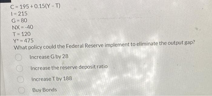 C = 195 + 0.15(Y - T)
\=215
G= 80
Ot = XN
T= 120
Y* = 475
What policy could the Federal Reserve implement to eliminate the output gap?
Increase G by 28
Increase the reserve deposit ratio
Increase T by 188
Buy Bonds
