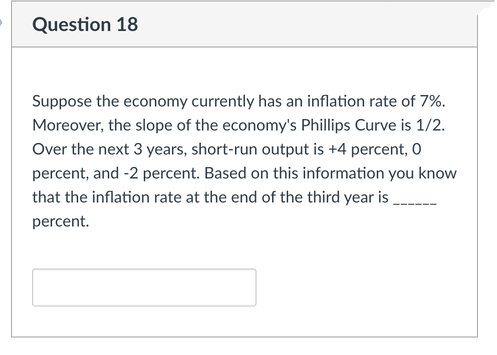 Question 18
Suppose the economy currently has an inflation rate of 7%.
Moreover, the slope of the economy's Phillips Curve is 1/2.
Over the next 3 years, short-run output is +4 percent, O
percent, and -2 percent. Based on this information you know
that the inflation rate at the end of the third year is
percent.
