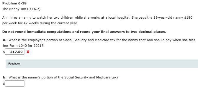 Problem 6-18
The Nanny Tax (LO 6.7)
Ann hires a nanny to watch her two children while she works at a local hospital. She pays the 19-year-old nanny $180
per week for 42 weeks during the current year.
Do not round immediate computations and round your final answers to two decimal places.
a. What is the employer's portion of Social Security and Medicare tax for the nanny that Ann should pay when she files
her Form 1040 for 2021?
217.50 x
Feedback
b. What is the nanny's portion of the Social Security and Medicare tax?
