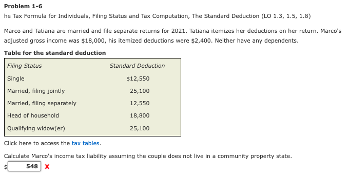 Problem 1-6
he Tax Formula for Individuals, Filing Status and Tax Computation, The Standard Deduction (LO 1.3, 1.5, 1.8)
Marco and Tatiana are married and file separate returns for 2021. Tatiana itemizes her deductions on her return. Marco's
adjusted gross income was $18,000, his itemized deductions were $2,400. Neither have any dependents.
Table for the standard deduction
Filing Status
Standard Deduction
Single
$12,550
Married, filing jointly
25,100
Married, filing separately
12,550
Head of household
18,800
Qualifying widow(er)
25,100
Click here to access the tax tables.
Calculate Marco's income tax liability assuming the couple does not live in a community property state.
$4
548 X
