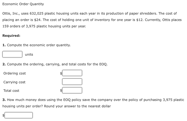 Economic Order Quantity
Ottis, Inc., uses 632,025 plastic housing units each year in its production of paper shredders. The cost of
placing an order is $24. The cost of holding one unit of inventory for one year is $12. Currently, Ottis places
159 orders of 3,975 plastic housing units per year.
Required:
1. Compute the economic order quantity.
units
2. Compute the ordering, carrying, and total costs for the EOQ.
Ordering cost
Carrying cost
Total cost
3. How much money does using the EOQ policy save the company over the policy of purchasing 3,975 plastic
housing units per order? Round your answer to the nearest dollar
