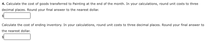 4. Calculate the cost of goods transferred to Painting at the end of the month. In your calculations, round unit costs to three
decimal places. Round your final answer to the nearest dollar.
Calculate the cost of ending inventory. In your calculations, round unit costs to three decimal places. Round your final answer to
the nearest dollar.
