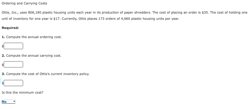 Ordering and Carrying Costs
Ottis, Inc., uses 806,180 plastic housing units each year in its production of paper shredders. The cost of placing an order is $35. The cost of holding one
unit of inventory for one year is $17. Currently, Ottis places 173 orders of 4,660 plastic housing units per year.
Required:
1. Compute the annual ordering cost.
2. Compute the annual carrying cost.
3. Compute the cost of Ottis's current inventory policy.
Is this the minimum cost?
No

