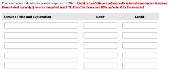 Prepare the journal entry for pension expense for 2020. (Credit account titles are automatically indented when amount is entered.
Do not indent manually. If no entry is required, select "No Entry" for the account titles and enter O for the amounts)
Account Titles and Explanation
Debit
Credit
