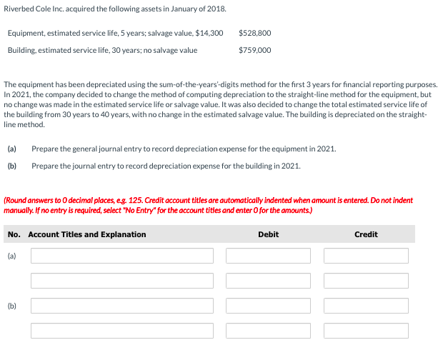 Riverbed Cole Inc. acquired the following assets in January of 2018.
Equipment, estimated service life, 5 years; salvage value, $14,300
$528,800
Building, estimated service life, 30 years; no salvage value
$759,000
The equipment has been depreciated using the sum-of-the-years"-digits method for the first 3 years for financial reporting purposes.
In 2021, the company decided to change the method of computing depreciation to the straight-line method for the equipment, but
no change was made in the estimated service life or salvage value. It was also decided to change the total estimated service life of
the building from 30 years to 40 years, with no change in the estimated salvage value. The building is depreciated on the straight-
line method.
(a)
Prepare the general journal entry to record depreciation expense for the equipment in 2021.
(b)
Prepare the journal entry to record depreciation expense for the building in 2021.
(Round answers to 0 decimal places, eg. 125. Credit account titles are automatically indented when amount is entered. Do not indent
manually. If no entry is required, select "No Entry" for the account titles and enter O for the amounts)
No. Account Titles and Explanation
Debit
Credit
(a)
(b)
