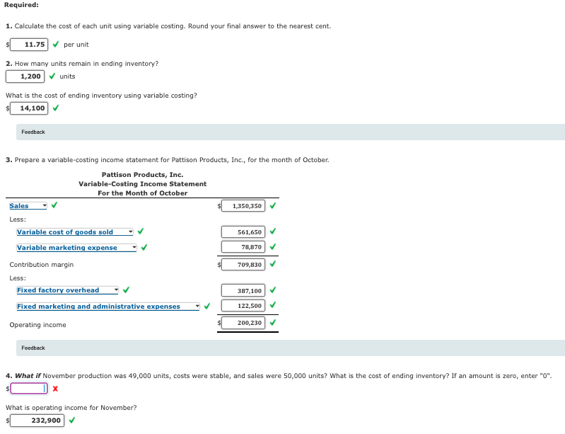 Required:
1. Calculate the cost of each unit using variable costing. Round your final answer to the nearest cent.
11.75 V per unit
2. How many units remain in ending inventory?
1,200 v units
What is the cost of ending inventory using variable costing?
14,100
Feedback
3. Prepare a variable-costing income statement for Pattison Products, Inc., for the month of October.
Pattison Products, Inc.
Variable-Costing Income Statement
For the Month of October
Sales
1,350,350
Less:
Variable cost of goods sold
561,650
Variable marketing expense
78,870
Contribution margin
709,830
Less:
Fixed factory overhead
387,100
Fixed marketing and administrative expenses
122,500
Operating income
200,230
Feedback
4. What if November production was 49,000 units, costs were stable, and sales were 50,000 units? What is the cost of ending inventory? If an amount is zero, enter "0".
What is operating income for November?
232,900 V
