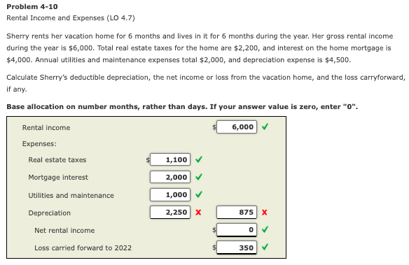 Problem 4-10
Rental Income and Expenses (LO 4.7)
Sherry rents her vacation home for 6 months and lives in it for 6 months during the year. Her gross rental income
during the year is $6,000. Total real estate taxes for the home are $2,200, and interest on the home mortgage is
$4,000. Annual utilities and maintenance expenses total $2,000, and depreciation expense is $4,500.
Calculate Sherry's deductible depreciation, the net income or loss from the vacation home, and the loss carryforward,
if any.
Base allocation on number months, rather than days. If your answer value is zero, enter "0".
Rental income
6,000
Expenses:
Real estate taxes
1,100
Mortgage interest
2,000
Utilities and maintenance
1,000
Depreciation
2,250 x
875 X
Net rental income
Loss carried forward to 2022
350
