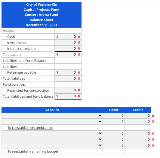 City of Watersville
Capital Projects Fund
Concert Arena Fund
Balance Sheet
December 31, 2021
Assets:
Cash
Investments
Interest receivable
Total assets
0 x
Liabilities and Fund Balance
Liabilities:
Retainage payable
Total liabilities
0 x
Fund balance:
Restricted for construction
Total liabilities and fund balance $
0 x
Account
Debit
Credit
To reestablish encumbrances
To reestablish remaining budget
O O
>
>
> > >
