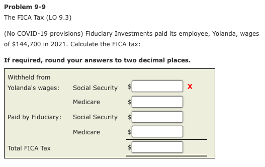 Problem 9-9
The FICA Tax (LO 9.3)
(No COVID-19 provisions) Fiduciary Investments paid its employee, Yolanda, wages
of $144,700 in 2021. Calculate the FICA tax:
If required, round your answers to two decimal places.
Withheld from
Yolanda's wages:
Social Security
Medicare
Paid by Fiduciary:
Social Security
Medicare
Total FICA Tax
