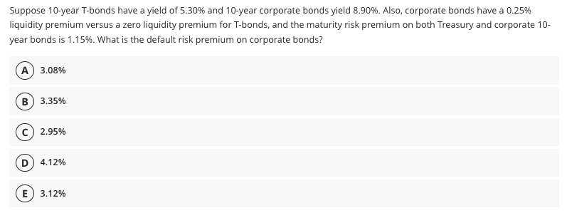 Suppose 10-year T-bonds have a yield of 5.30% and 10-year corporate bonds yield 8.90%. Also, corporate bonds have a 0.25%
liquidity premium versus a zero liquidity premium for T-bonds, and the maturity risk premium on both Treasury and corporate 10-
year bonds is 1.15%. What is the default risk premium on corporate bonds?
A) 3.08%
B) 3.35%
2.95%
D) 4.12%
E) 3.12%
