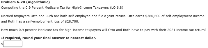 Problem 6-20 (Algorithmic)
Computing the 0.9 Percent Medicare Tax for High-Income Taxpayers (LO 6.8)
Married taxpayers Otto and Ruth are both self-employed and file a joint return. Otto earns $380,600 of self-employment income
and Ruth has a self-employment loss of $28,700.
How much 0.9 percent Medicare tax for high-income taxpayers will Otto and Ruth have to pay with their 2021 income tax return?
If required, round your final answer to nearest dollar.

