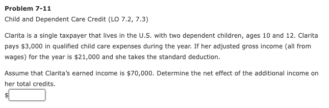 Problem 7-11
Child and Dependent Care Credit (LO 7.2, 7.3)
Clarita is a single taxpayer that lives in the U.S. with two dependent children, ages 10 and 12. Clarita
pays $3,000 in qualified child care expenses during the year. If her adjusted gross income (all from
wages) for the year is $21,000 and she takes the standard deduction.
Assume that Clarita's earned income is $70,000. Determine the net effect of the additional income on
her total credits.

