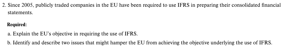 2. Since 2005, publicly traded companies in the EU have been required to use IFRS in preparing their consolidated financial
statements.
Required:
a. Explain the EU's objective in requiring the use of IFRS.
b. Identify and describe two issues that might hamper the EU from achieving the objective underlying the use of IFRS.
