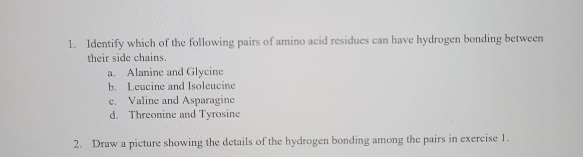 1. Identify which of the following pairs of amino acid residues can have hydrogen bonding between
their side chains.
a. Alanine and Glycine
b. Leucine and Isoleucine
C. Valine and Asparagine
d. Threonine and Tyrosine
2. Draw a picture showing the details of the hydrogen bonding among the pairs in exercise 1.