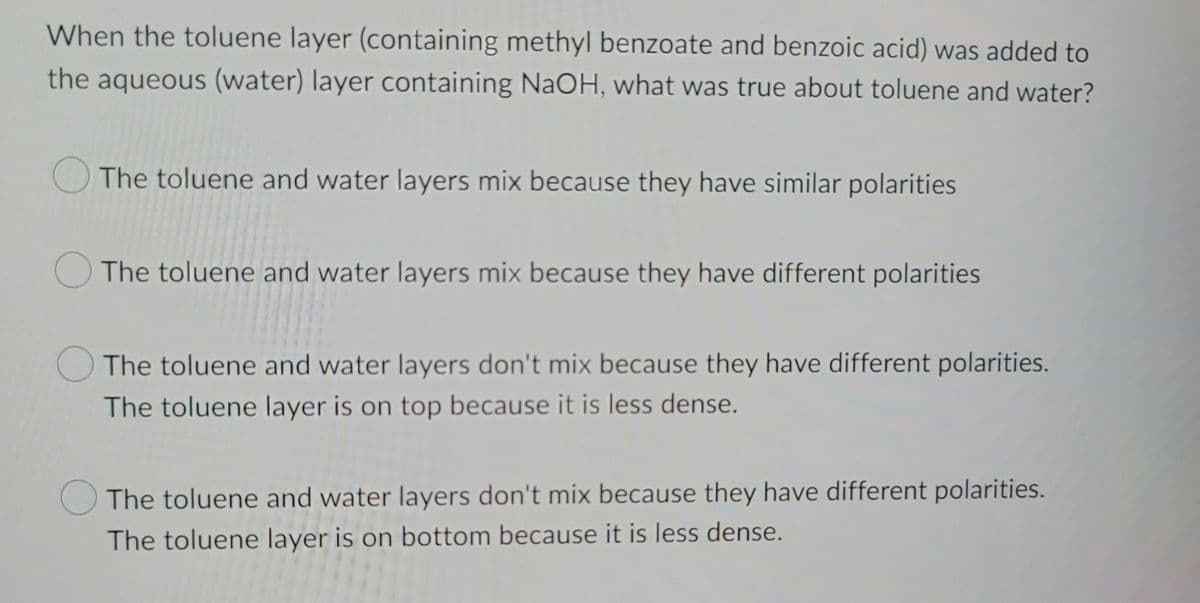 When the toluene layer (containing methyl benzoate and benzoic acid) was added to
the aqueous (water) layer containing NaOH, what was true about toluene and water?
The toluene and water layers mix because they have similar polarities
The toluene and water layers mix because they have different polarities
The toluene and water layers don't mix because they have different polarities.
The toluene layer is on top because it is less dense.
The toluene and water layers don't mix because they have different polarities.
The toluene layer is on bottom because it is less dense.