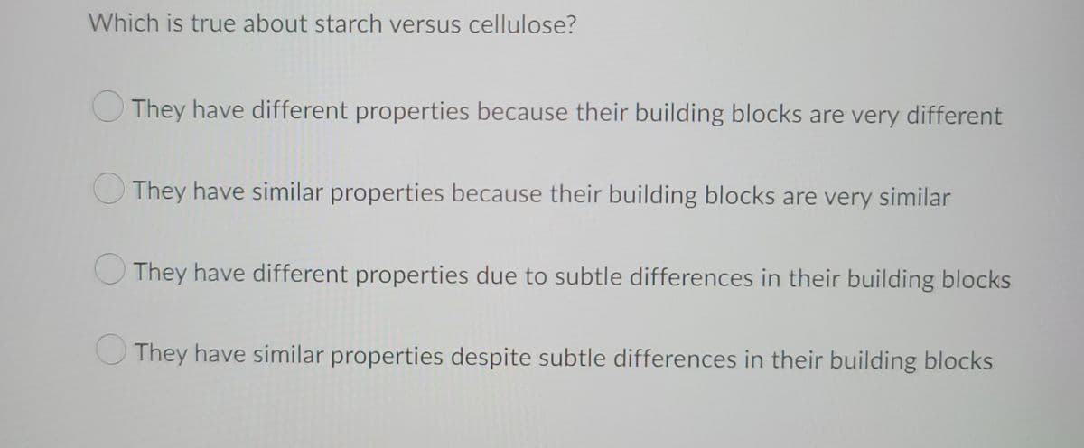 Which is true about starch versus cellulose?
They have different properties because their building blocks are very different
They have similar properties because their building blocks are very similar
They have different properties due to subtle differences in their building blocks
They have similar properties despite subtle differences in their building blocks