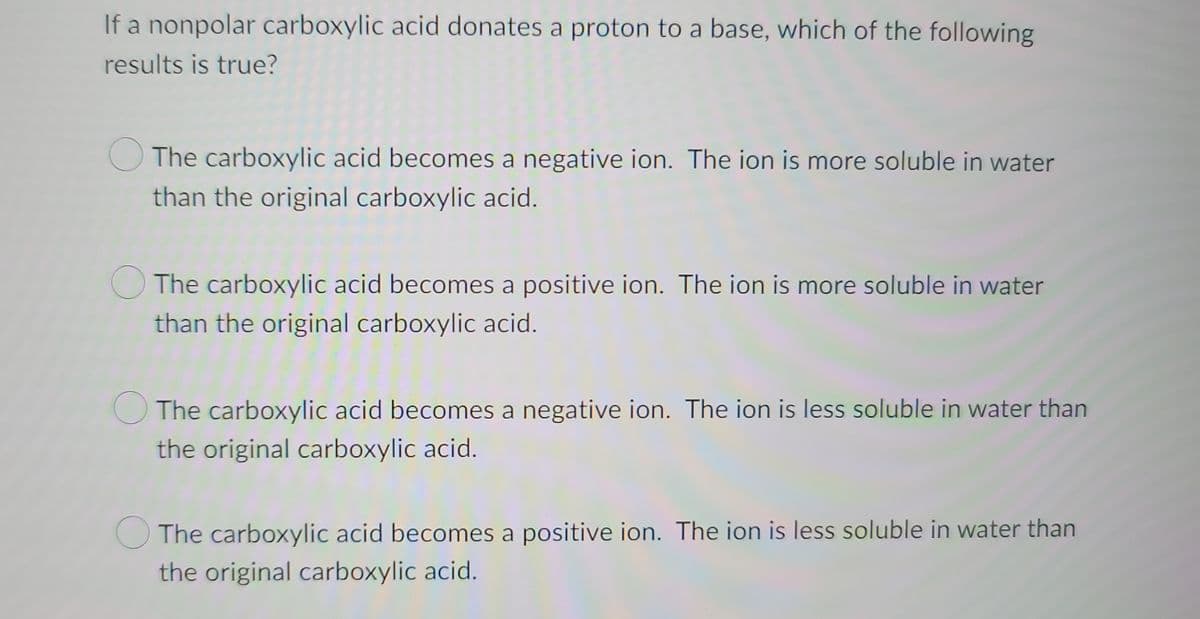 If a nonpolar carboxylic acid donates a proton to a base, which of the following
results is true?
The carboxylic acid becomes a negative ion. The ion is more soluble in water
than the original carboxylic acid.
The carboxylic acid becomes a positive ion. The ion is more soluble in water
than the original carboxylic acid.
The carboxylic acid becomes a negative ion. The ion is less soluble in water than
the original carboxylic acid.
The carboxylic acid becomes a positive ion. The ion is less soluble in water than
the original carboxylic acid.