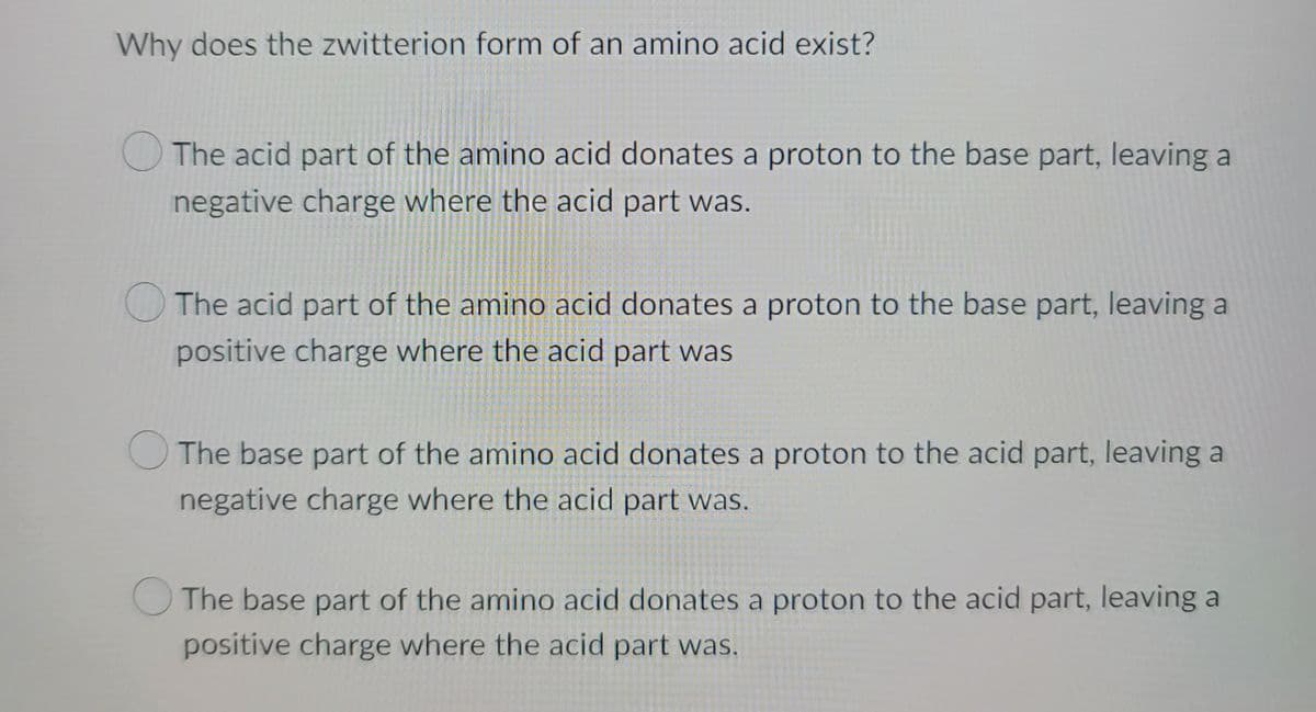Why does the zwitterion form of an amino acid exist?
The acid part of the amino acid donates a proton to the base part, leaving a
negative charge where the acid part was.
The acid part of the amino acid donates a proton to the base part, leaving a
positive charge where the acid part was
The base part of the amino acid donates a proton to the acid part, leaving a
negative charge where the acid part was.
The base part of the amino acid donates a proton to the acid part, leaving a
positive charge where the acid part was.
