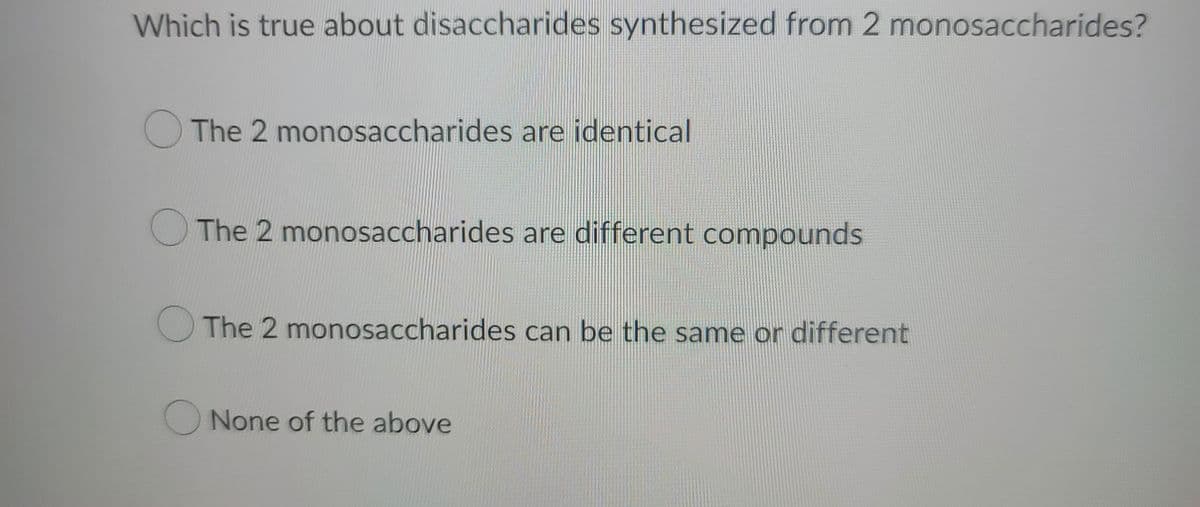 Which is true about disaccharides synthesized from 2 monosaccharides?
The 2 monosaccharides are identical
The 2 monosaccharides are different compounds
The 2 monosaccharides can be the same or different
O None of the above