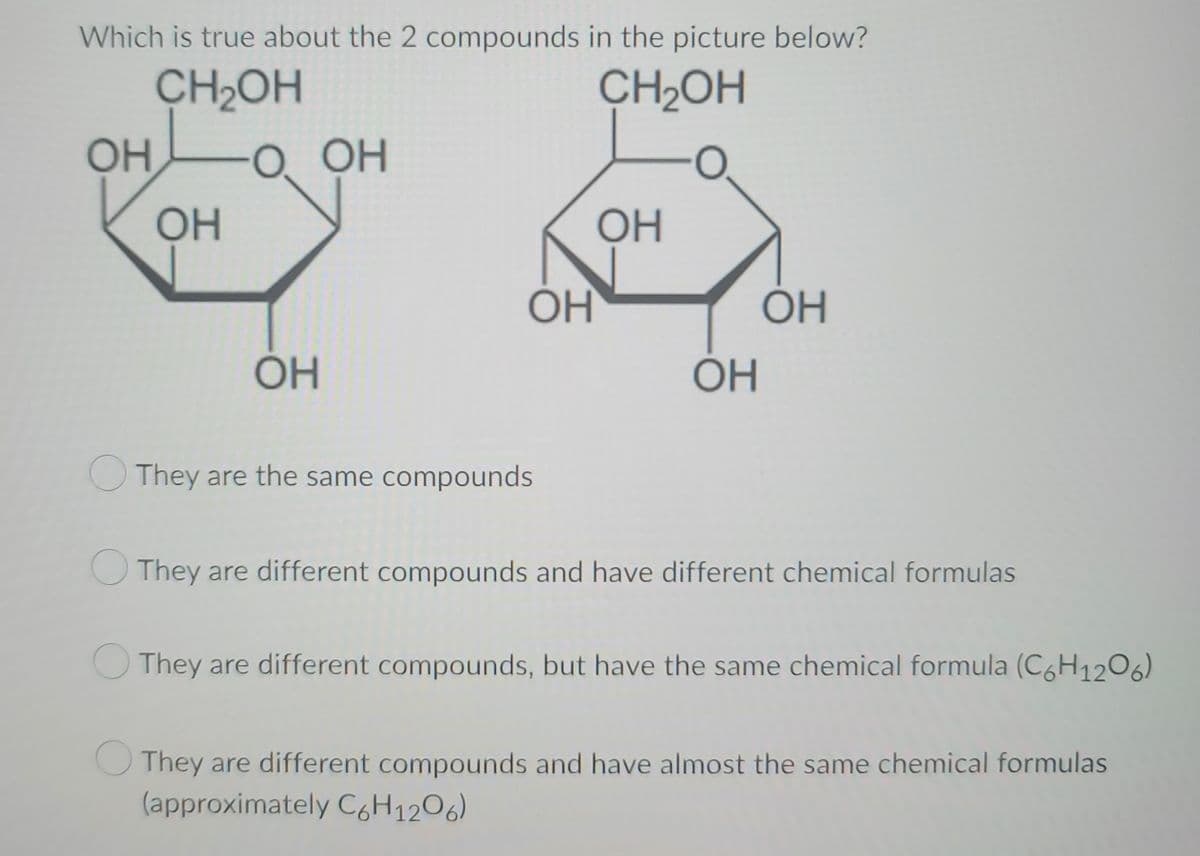 Which is true about the 2 compounds in the picture below?
CH₂OH
CH₂OH
OH
OH
O OH
OH
OH
They are the same compounds
ОН
ОН
ОН
They are different compounds and have different chemical formulas
They are different compounds, but have the same chemical formula (C6H1206)
They are different compounds and have almost the same chemical formulas
(approximately C6H12O6)
