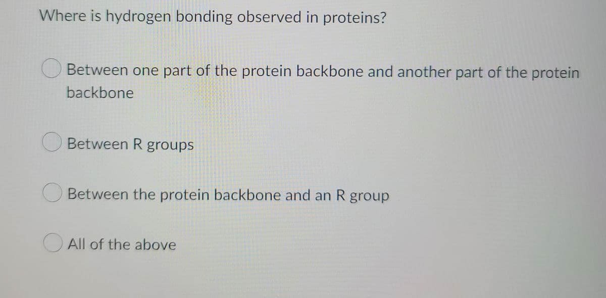 Where is hydrogen bonding observed in proteins?
Between one part of the protein backbone and another part of the protein
backbone
Between R groups
Between the protein backbone and an R group
All of the above