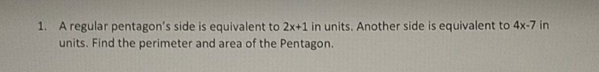 1. A regular pentagon's side is equivalent to 2x+1 in units. Another side is equivalent to 4x-7 in
units. Find the perimeter and area of the Pentagon.