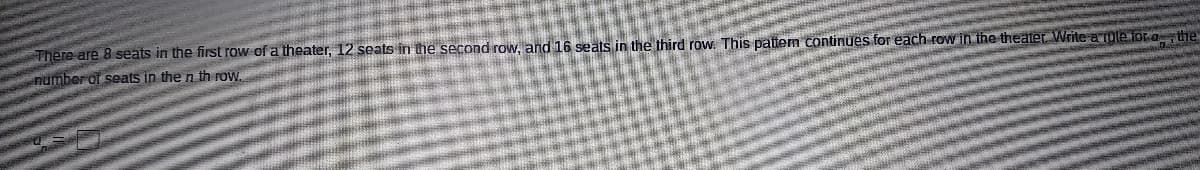 There are 8 seats in the first row of a theater, 12 seats in the second row, and 16 seats in the third row. This pattern continues for each row in the theater Write a Tole for a the
number of seats in the n th row
