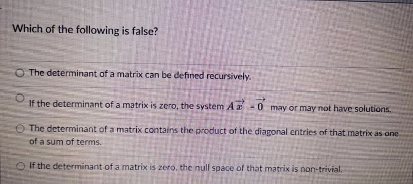 Which of the following is false?
O The determinant of a matrix can be defined recursively.
If the determinant of a matrix is zero, the system
AZ
= 0 may or may not have solutions.
O The determinant of a matrix contains the product of the diagonal entries of that matrix as one
of a sum of terms.
O If the determinant of a matrix is zero, the null space of that matrix is non-trivial.
