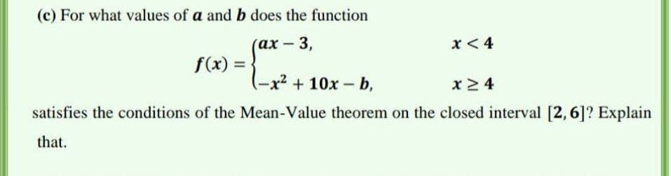 (c) For what values of a and b does the function
(ах- 3,
x < 4
f(x) =
(-x² +10x b,
x 2 4
satisfies the conditions of the Mean-Value theorem on the closed interval [2, 6]? Explain
that.
