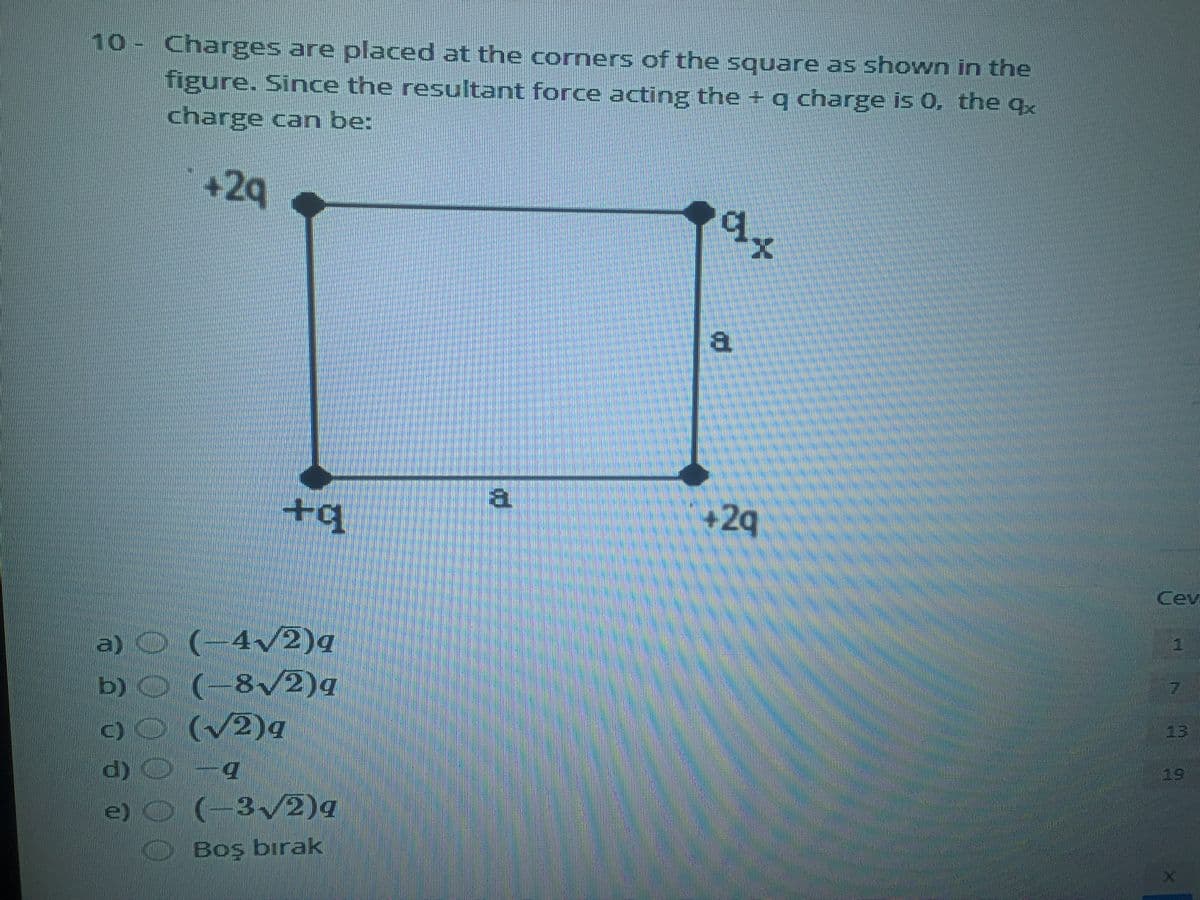 Charges are placed at the corners of the square as shown in the
figure. Since the resultant force acting the + q charge is 0, the qx
charge can be:
10
+29
d.
+q
+2q
Cevi
a) ©
b) O
C) O (v2)q
(-4/2)q
(-8/2)q
13
19
e) O (-32)q
Boş bırak

