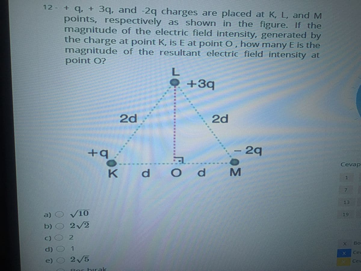 12 - + q, + 3q, and -2q charges are placed at K, L, and M
points, respectively as shown in the figure. If the
magnitude of the electric field intensity, generated by
the charge at point K, is E at point 0, how many E is the
magnitude of the resultant electric field intensity at
point O?
+3q
2d
2d
-29
Cevap
----
K d
13
a) O V10
b) O 2/2
19
X Bo
d) C
© 2/5
1
Ceu
Cev
Pesbirak
