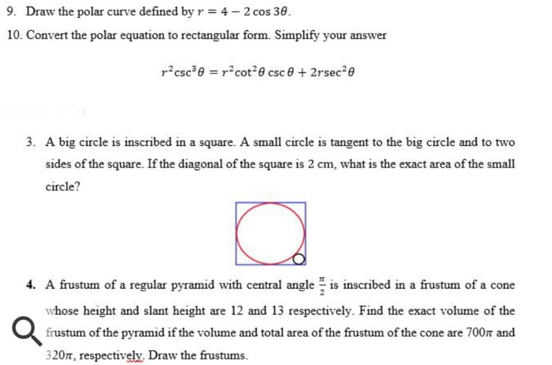 9. Draw the polar curve defined by r = 4 – 2 cos 30.
10. Convert the polar equation to rectangular form. Simplify your answer
r?csc°0 = r?cot20 csc e + 2rsec2e
3. A big circle is inscribed in a square. A small circle is tangent to the big circle and to two
sides of the square. If the diagonal of the square is 2 cm, what is the exact area of the small
circle?
4. A frustum of a regular pyramid with central angle is inscribed in a frustum of a cone
whose height and slant height are 12 and 13 respectively. Find the exact volume of the
frustum of the pyramid if the volume and total area of the frustum of the cone are 700n and
320, respectively. Draw the frustums.
