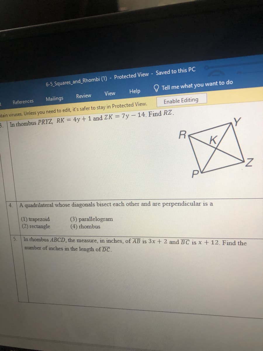 6-5 Squares_and_Rhombi (1) - Protected View - Saved to this PC
O Tell me what you want to do
Review
View
Help
References
Mailings
Enable Editing
ntain viruses. Unless you need to edit, it's safer to stay in Protected View.
3. In rhombus PRYZ, RK = 4y+ 1 and ZK = 7y-14. Find RZ.
R
K,
4.
A quadrilateral whose diagonals bisect each other and are perpendicular is a
(1) trapezoid
(2) rectangle
(3) parallelogram
(4) rhombus
5.
In rhombus ABCD, the measure, in inches, of AB is 3x + 2 and BC is x + 12. Find the
number of inches in the length of DC.
