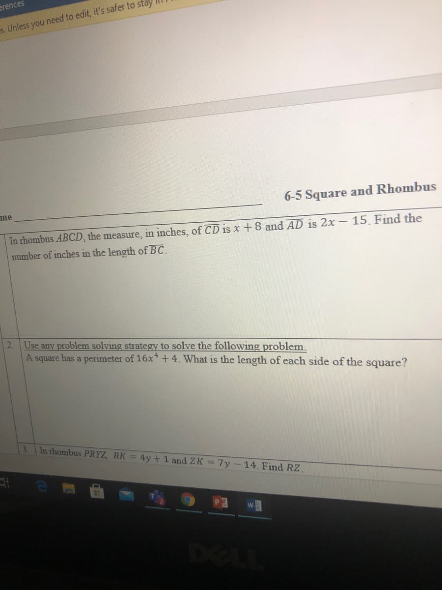 erences
es. Unless you need to edit, it's safer to sta
6-5 Square and Rhombus
me
In rhombus ABCD, the measure, in inches, of CD is x +8 and AD is 2x - 15. Find the
number of inches in the length of BC.
2.
Use any problem solving strategy to solve the following problem.
A square has a perimeter of 16x* +4. What is the length of each side of the square?
3.
In rhombus PRYZ, RK = 4y+1 and ZK =7y-14. Find RZ.
DELL
