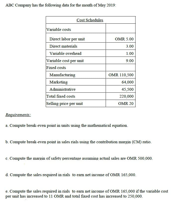 ABC Company has the following data for the month of May 2019:
Cost Schedules
Variable costs
Direct labor per unit
OMR 5.00
Direct materials
3.00
Variable overhead
1.00
Variable cost per unit
9.00
Fixed costs
Manufacturing
OMR 110,500
Marketing
64,000
Administrative
45,500
Total fixed costs
220,000
Selling price per unit
OMR 20
Requirements:
a. Compute break-even point in units using the mathematical equation.
b. Compute break-even point in sales rials using the contribution margin (CM) ratio.
c. Compute the margin of safety percentage assuming actual sales are OMR 500,000.
d. Compute the sales required in rials to eam net income of OMR 165,000.
e. Compute the sales required in rials to ean net income of OMR 165,000 if the variable cost
per unit has increased to 11 OMR and total fixed cost has increased to 250,000.
