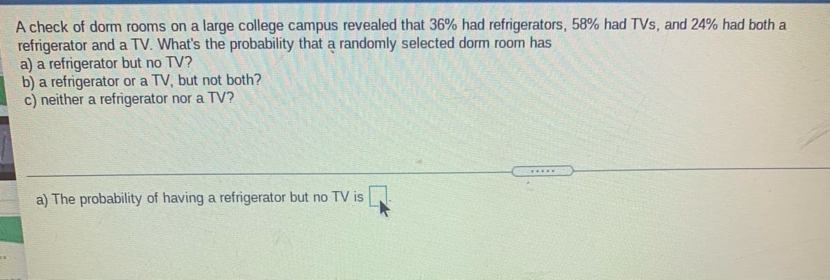 A check of dorm rooms on a large college campus revealed that 36% had refrigerators, 58% had TVs, and 24% had both a
refrigerator and a TV. What's the probability that a randomly selected dorm room has
a) a refrigerator but no TV?
b) a refrigerator or a TV, but not both?
c) neither a refrigerator nor a TV?
.....
a) The probability of having a refrigerator but no TV is
