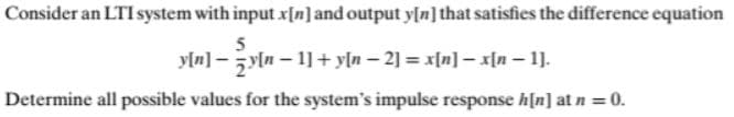 Consider an LTI system with input x[n]and output y[n] that satisfies the difference equation
yln] – yln – 1] + yln – 2] = x[n] – x[n – 1].
Determine all possible values for the system's impulse response h[n] at n = 0.
