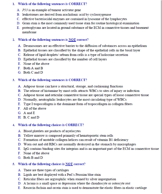 1. Which of the following sentences is CORRECT?
A. P53 is an example of tumour activator gene
B. leukotrienes are derived from arachidonic acid by cyclooxygenase
C. effective bacteriocidal enzymes are contained in lysosome of the lymphocytes
D. Gram stain is the most commonly used tissue stain for routine histological examination
E. proteoglycans are located in ground substance of the ECM in connective tissues and basement
membrane
2. Which of the following sentences is NOI correct?
A. Desmosomes are an effective barrier to the điffusion of substances across an epithelium
B. Epithelial tissues are classified by the shape of the epithelial cells in the basal layer
C. Release of lipid droplets/ sebum from cells is a type of holocrine secretion
D. Epithelial tissues are classified by the number of cell layers
E. None of the above
F. Both A and B
G. Both C and D
3. Which of the following sentences is CORRECT?
A. Adipose tissue can have a structural, storage, and cushioning functions
B. The release of histamine by mast cells attracts WBC's to sites of injury or infection
C. Adipose tissue and reticular connective tissue are special types of loose connective tissue
D. Normally, neutrophilic leukocytes are the most circulating type of WBCS
E. Type I tropocollagen is the dominant fom of tropocollagen in collagen fibres
F. All of the above
G. A and E
н. В. С and D
4. Which of the following choices is CORRECT?
A. Blood platelets are products of myelocytes
B. Yellow marrow is composed primarily of hematopoietic stem cells
C. Formation of unstable collagen helices can result of vitamin B1 deficiency
D. Wom out and old RBCS are normally đestroyed in the stomach by macrophages
E. IgG contains binding sites for integrins and is an important part of the ECM in connective tissue
F. None of the above
G. Both B and D
5. Which of the following choices is NOT correct?
A. There are three types of cartilages
B. Lipids are best displayed with a Perl's Prussian blue stain
C. Reticular fibers are argyrophilic when stained by silver impregnation
D. A lacuna is a small space or depression where the chondrocyte or osteocyte rest
E. Resorcin fuchsin and orcein stain is used to demonstrate the elastic fibers in elastic cartilage
