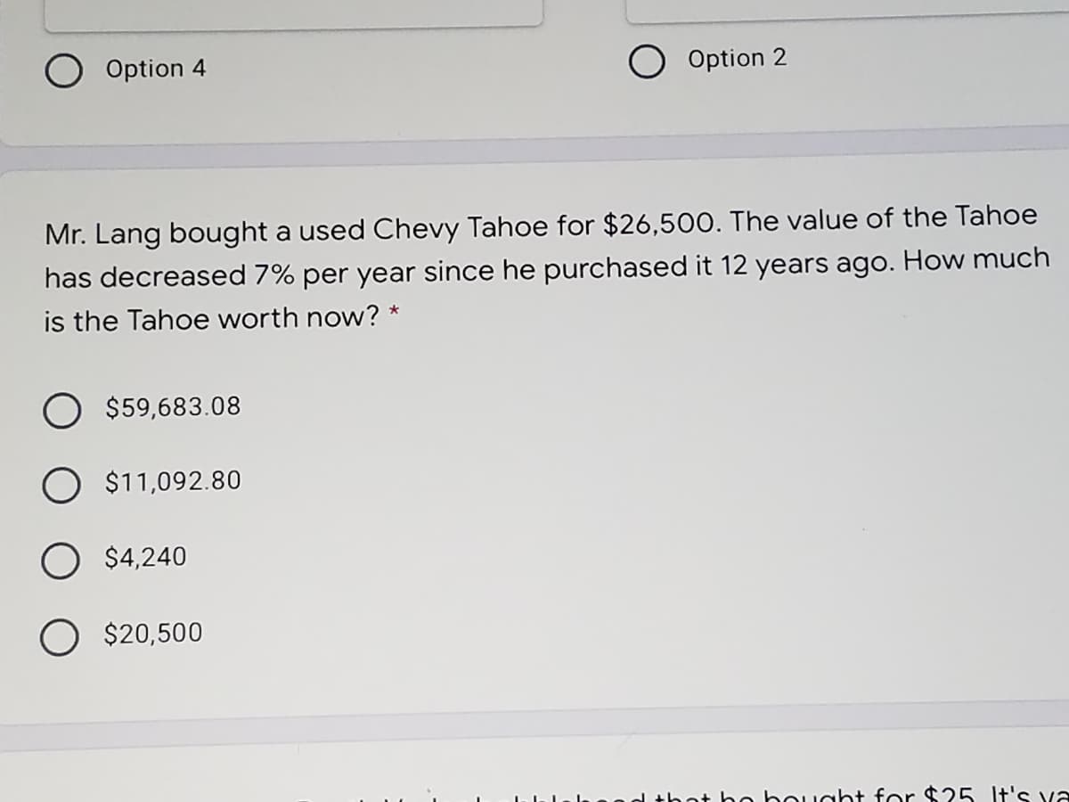 Option 4
O Option 2
Mr. Lang bought a used Chevy Tahoe for $26,500. The value of the Tahoe
has decreased 7% per year since he purchased it 12 years ago. How much
is the Tahoe worth now? *
O $59,683.08
O $11,092.80
O $4,240
O $20,500
ot ho bought for $25 It's va
