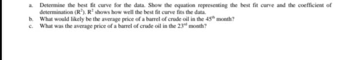 a. Determine the best fit curve for the data. Show the equation representing the best fit curve and the coefficient of
determination (R). R² shows how well the best fit curve fits the data.
b. What would likely be the average price of a barrel of crude oil in the 45" month?
c. What was the average price of a barrel of crude oil in the 23d month?
